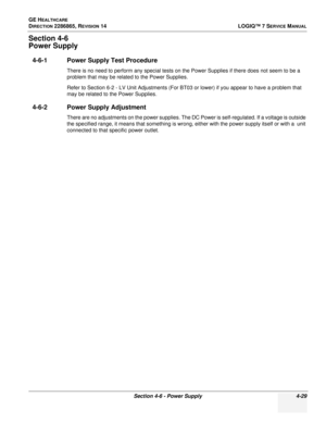 Page 113GE HEALTHCARE
DIRECTION 2286865, REVISION 14LOGIQ™ 7 SERVICE MANUAL
Section 4-6 - Power Supply 4-29
Section 4-6
Power Supply
4-6-1 Power Supply Test Procedure
There is no need to perform any special tests on the Power Supplies if there does not seem to be a 
problem that may be related to the Power Supplies.
Refer to Section 6-2 - LV Unit Adjustments (For BT03 or lower) if you appear to have a problem that 
may be related to the Power Supplies.
4-6-2 Power Supply Adjustment
There are no adjustments on...