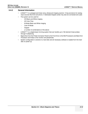 Page 129GE HEALTHCARE
DIRECTION 2286865, REVISION 14LOGIQ™ 7 SERVICE MANUAL
Section 5-4 - Block Diagrams and Theory 5-13
5-4-2 General Information
• LOGIQ™ 7 is a phased and linear array ultrasound imaging scanner. It has provisions for analog 
input sources like ECG and phono. A dedicated Doppler probe may also be connected and used. 
• The system can be used for:  - 2D Black and White imaging 
-2D Color Flow 
- M-Mode Black and White imaging 
- Color M-Mode 
- Doppler
- a number of combinations of the above
•...