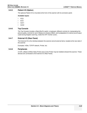 Page 139GE HEALTHCARE
DIRECTION 2286865, REVISION 14LOGIQ™ 7 SERVICE MANUAL
Section 5-4 - Block Diagrams and Theory 5-23
5-4-5 Patient I/O (Option)
The optional Patient I/O is mounted at the front of the scanner with its connector panel.
Available inputs:
•PCG
•ECG
•AUX1
•AUX2
5-4-6 Top Console
The Top Console includes a Stand By/On switch, a keyboard, different controls for manipulating the 
picture quality, controls for use in Measure & Analyze (M&A), and loudspeakers for stereo sound output 
(used during...