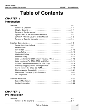 Page 15GE HEALTHCARE
DIRECTION 2286865, REVISION 14LOGIQ™ 7 SERVICE MANUAL
Table of Contents xiii
Table of Contents
CHAPTER  1
Introduction
Overview  . . . . . . . . . . . . . . . . . . . . . . . . . . . . . . . . . . . . . . . . . . . . . . . . . . . . . . . . .1 - 1
Purpose of Chapter 1  . . . . . . . . . . . . . . . . . . . . . . . . . . . . . . . . . . . . . . . . . .1 - 1
Chapter Contents  . . . . . . . . . . . . . . . . . . . . . . . . . . . . . . . . . . . . . . . . . . . . .1 - 1
Purpose of Service...