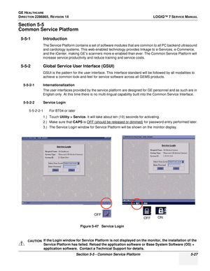 Page 143GE HEALTHCARE
DIRECTION 2286865, REVISION 14LOGIQ™ 7 SERVICE MANUAL
Section 5-5 - Common Service Platform 5-27
Section 5-5
Common Service Platform
5-5-1 Introduction
The Service Platform contains a set of software modules that are common to all PC backend ultrasound 
and cardiology systems. This web-enabled technology provides linkage to e-Services, e-Commerce, 
and the iCenter, making GE’s scanners more e-enabled than ever. The Common Service Platform will 
increase service productivity and reduce...