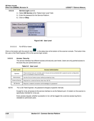 Page 144GE HEALTHCARE
DIRECTION 2286865, REVISION 14LOGIQ™ 7 SERVICE MANUAL
5-28Section 5-5 - Common Service Platform
5-5-2-2 Service Login (cont’d)
4.) Select GE Service  at the “Select User Level” field. 
5.) Enter the password for the Service Platform.
6.) Click on  Okay.
5-5-2-2-2 For BT03 or lower:
Click on the button with the wrench icon  in the status bar at the bottom of the scanner console. This button links 
the user or the Field Engineer (FE) to the service login screen.
5-5-2-3 Access / Security The...