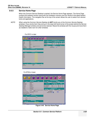 Page 145GE HEALTHCARE
DIRECTION 2286865, REVISION 14LOGIQ™ 7 SERVICE MANUAL
Section 5-5 - Common Service Platform 5-29
5-5-3 Service Home Page
When the Common Service Desktop is started, the Service Home Page appears. The Home Page 
contains the software revision along with the hardware inventory and the results of the latest System 
Health Information. The navigation bar at the top of the screen allows the user to select from several 
tools and applications.
NOTE: When using the Common Service Desktop do 
NOT...