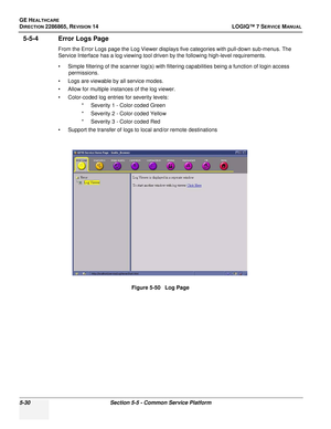 Page 146GE HEALTHCARE
DIRECTION 2286865, REVISION 14LOGIQ™ 7 SERVICE MANUAL
5-30Section 5-5 - Common Service Platform
5-5-4 Error Logs Page
From the Error Logs page the Log Viewer displays five categories with pull-down sub-menus. The 
Service Interface has a log viewing tool driven by the following high-level requirements.
• Simple filtering of the scanner log(s) with filtering capabilities being a function of login access 
permissions.
• Logs are viewable by all service modes.
• Allow for multiple instances of...