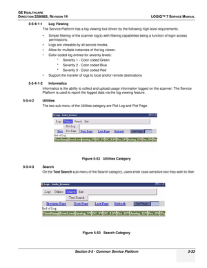 Page 149GE HEALTHCARE
DIRECTION 2286865, REVISION 14LOGIQ™ 7 SERVICE MANUAL
Section 5-5 - Common Service Platform 5-33
5-5-4-1-1 Log Viewing
The Service Platform has a log viewing tool driven by the following high-level requirements.
• Simple filtering of the scanner log(s) with filtering capabilities being a function of login access permissions.
• Logs are viewable by all service modes.
• Allow for multiple instances of the log viewer.
• Color-coded log entries for severity levels: * Severity 1 - Color coded...