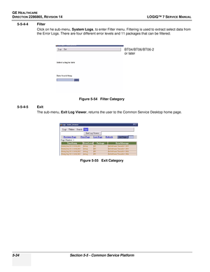 Page 150GE HEALTHCARE
DIRECTION 2286865, REVISION 14LOGIQ™ 7 SERVICE MANUAL
5-34Section 5-5 - Common Service Platform
5-5-4-4 Filter
Click on he sub-menu,  System Logs, to enter Filter menu. Filtering is used to extract select data from 
the Error Logs. There are four different error levels and 11 packages that can be filtered.
5-5-4-5 Exit The sub-menu,  Exit Log Viewer , returns the user to the Common Service Desktop home page.
Figure 5-54   Filter Category
Figure 5-55   Exit Category
BT04/BT06/BT06-2
or later 