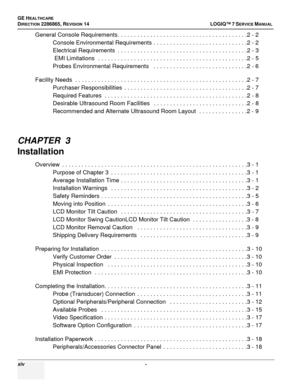 Page 16GE HEALTHCARE
DIRECTION 2286865, REVISION  14LOGIQ™ 7 SERVICE MANUAL 
xiv  - 
General Console Requirements. . . . . . . . . . . . . . . . . . . . . . . . . . . . . . . . . . . . . . . .2 - 2
Console Environmental Requirements . . . . . . . . . . . . . . . . . . . . . . . . . . . . .2 - 2
Electrical Requirements  . . . . . . . . . . . . . . . . . . . . . . . . . . . . . . . . . . . . . . . .2 - 3
 EMI Limitations  . . . . . . . . . . . . . . . . . . . . . . . . . . . . . . . . . . . . . . . . . . . . . .2...