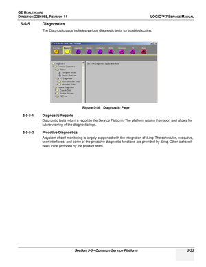 Page 151GE HEALTHCARE
DIRECTION 2286865, REVISION 14LOGIQ™ 7 SERVICE MANUAL
Section 5-5 - Common Service Platform 5-35
5-5-5 Diagnostics
The Diagnostic page includes various diagnostic tests for troubleshooting.
5-5-5-1 Diagnostic Reports Diagnostic tests return a report to the Service Platform. The platform retains the report and allows for 
future viewing of the diagnostic logs.
5-5-5-2 Proactive Diagnostics A system of self-monitoring is largely supported with the integration of  iLinq. The scheduler,...