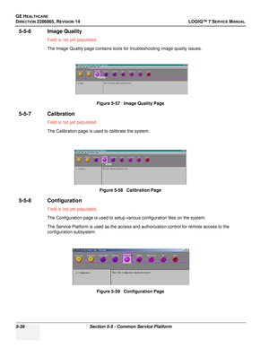 Page 152GE HEALTHCARE
DIRECTION 2286865, REVISION 14LOGIQ™ 7 SERVICE MANUAL
5-36Section 5-5 - Common Service Platform
5-5-6 Image Quality
Field is not yet populated.
The Image Quality page contains tools for troubleshooting image quality issues.
5-5-7 Calibration
Field is not yet populated.
The Calibration page is used to calibrate the system.
5-5-8 Configuration
Field is not yet populated.
The Configuration page is used to setup various configuration files on the system.
The Service Platform is used as the...