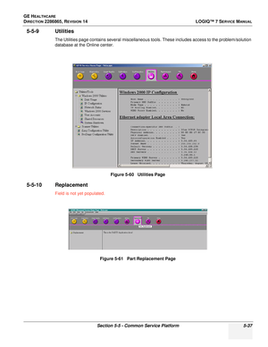 Page 153GE HEALTHCARE
DIRECTION 2286865, REVISION 14LOGIQ™ 7 SERVICE MANUAL
Section 5-5 - Common Service Platform 5-37
5-5-9 Utilities
The Utilities page contains several miscellaneous tools. These includes access to the problem/solution 
database at the Online center.
5-5-10 Replacement
Field is not yet populated.Figure 5-60   Utilities Page
Figure 5-61   Part Replacement Page 