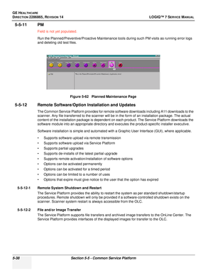 Page 154GE HEALTHCARE
DIRECTION 2286865, REVISION 14LOGIQ™ 7 SERVICE MANUAL
5-38Section 5-5 - Common Service Platform
5-5-11 PM
Field is not yet populated.
Run the Planned/Preventive/Proactive Maintenance tools during such PM visits as running error logs 
and deleting old test files.
5-5-12 Remote Software/Option Installation and Updates 
The Common Service Platform provides for remote software downloads including A11 downloads to the 
scanner. Any file transferred to the scanner will be in the form of an...