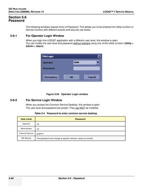 Page 156GE HEALTHCARE
DIRECTION 2286865, REVISION 14LOGIQ™ 7 SERVICE MANUAL
5-40Section 5-6 - Password
Section 5-6
Password
The following windows request entry of Password. This allows you to be entered into Utility function or 
Service function with different access and security use levels.
5-6-1 For Operator Login Window
When you login the LOGIQ7 application with a different user level, this window is open.
You can modify the user level and password without restraint
 using one of the Utility function (Utility...