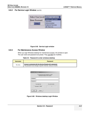 Page 157GE HEALTHCARE
DIRECTION 2286865, REVISION 14LOGIQ™ 7 SERVICE MANUAL
Section 5-6 - Password 5-41
5-6-2 For Service Login Window (cont’d)
5-6-3 For Maintenance Access Window
When you login Windows desktop for maintenance access, this window is open.
The user name and password are preset. They can NOT
 be modified..
Figure 5-65   Service Login window
Table 5-5   Password to enter windows desktop
UsernamePassword
No entryAccess is protected with the Service Dongle and a password. 
The password must change at...