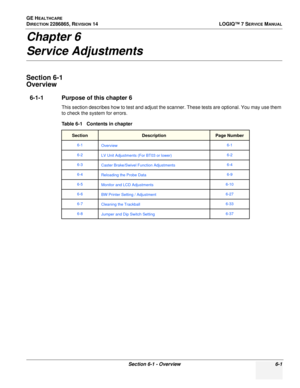 Page 163GE HEALTHCARE
DIRECTION 2286865, REVISION 14LOGIQ™ 7 SERVICE MANUAL
Section 6-1 - Overview 6-1
Chapter 6
Service Adjustments
Section 6-1
Overview
6-1-1 Purpose of this chapter 6
This section describes how to test and adjust the scanner. These tests are optional. You may use them 
to check the system for errors.
Table 6-1   Contents in chapter 
SectionDescriptionPage Number
6-1
Overview 6-1
6-2 LV Unit Adjustments (For BT03 or lower) 6-2
6-3 Caster Brake/Swivel Function Adjustments 6-4
6-4Reloading the...