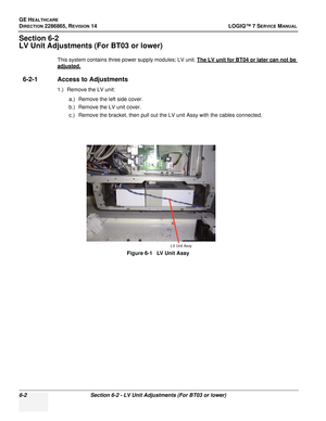 Page 164GE HEALTHCARE
DIRECTION 2286865, REVISION 14LOGIQ™ 7 SERVICE MANUAL
6-2Section 6-2 - LV Unit Adjustments (For BT03 or lower)
Section 6-2
LV Unit Adjustments (For BT03 or lower)
This system contains three power supply modules; LV unit. The LV unit for BT04 or later can not be 
adjusted.
6-2-1 Access to Adjustments
1.) Remove the LV unit:
a.) Remove the left side cover.
b.) Remove the LV unit cover.
c.) Remove the bracket, then pull out the LV unit Assy with the cables connected.
Figure 6-1   LV Unit Assy...