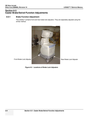 Page 166GE HEALTHCARE
DIRECTION 2286865, REVISION 14LOGIQ™ 7 SERVICE MANUAL
6-4Section 6-3 - Caster Brake/Swivel Function Adjustments
Section 6-3
Caster Brake/Swivel Function Adjustments
6-3-1 Brake Function Adjustment
The LOGIQ 7 contains front and rear brake lock adjusters. They are separately adjusted using the 
similar method.
Figure 6-3   Locations of Brake Lock Adjusters
Front Brake Lock Adjuster Rear Brake Lock Adjuster 