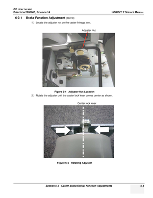 Page 167GE HEALTHCARE
DIRECTION 2286865, REVISION 14LOGIQ™ 7 SERVICE MANUAL
Section 6-3 - Caster Brake/Swivel Function Adjustments 6-5
6-3-1 Brake Function Adjustment (cont’d)
1.) Locate the adjuster nut on the caster linkage joint.
2.) Rotate the adjuster until the caster lock lever comes center as shown. Figure 6-4   Adjuster Nut Location
Figure 6-5   Rotating Adjuster
Adjuster Nut
Center lock lever 