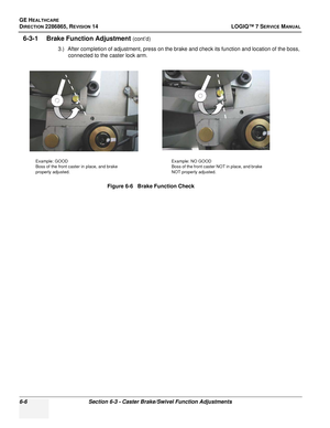 Page 168GE HEALTHCARE
DIRECTION 2286865, REVISION 14LOGIQ™ 7 SERVICE MANUAL
6-6Section 6-3 - Caster Brake/Swivel Function Adjustments
6-3-1 Brake Function Adjustment (cont’d)
3.) After completion of adjustment, press on the brake and check its function and location of the boss,  connected to the caster lock arm.
Figure 6-6   Brake Function Check
Example: GOOD
Boss of the front caster in place, and brake 
properly adjusted. Example: NO GOOD
Boss of the front caster NOT in place, and brake 
NOT properly adjusted. 