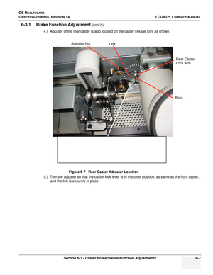 Page 169GE HEALTHCARE
DIRECTION 2286865, REVISION 14LOGIQ™ 7 SERVICE MANUAL
Section 6-3 - Caster Brake/Swivel Function Adjustments 6-7
6-3-1 Brake Function Adjustment (cont’d)
4.) Adjuster of the rear caster is also located on the caster linkage joint as shown.
5.) Turn the adjuster so that the caster lock lever is in the ceter position, as same as the front caster,  and the link is securely in place. Figure 6-7   Rear Caster Adjuster Location
Adjuster Nut
Link
Rear Caster
Lock Arm
Boss 