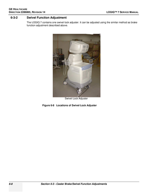 Page 170GE HEALTHCARE
DIRECTION 2286865, REVISION 14LOGIQ™ 7 SERVICE MANUAL
6-8Section 6-3 - Caster Brake/Swivel Function Adjustments
6-3-2 Swivel Function Adjustment
The LOGIQ 7 contains one swivel lock adjuster. It can be adjusted using the similar method as brake 
function adjustment described above.
Figure 6-8   Locations of Swivel Lock Adjuster
Swivel Lock Adjuster 