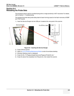 Page 171GE HEALTHCARE
DIRECTION 2286865, REVISION 14LOGIQ™ 7 SERVICE MANUAL
Section 6-4 - Reloading the Probe Data 6-9
Section 6-4
Reloading the Probe Data
This procedure will be used for troubleshooting when a image sensitivity is NOT recovered. For details, 
refer to Section 7, Troubleshooting.
This rewrites the probe data (probe delay data for beam forming) saved on the flash memories of DDBF 
and TRAP boards.
1.) Insert the Service Dongle into the USB port, located at the rear panel of the scanner.
2.) Power...