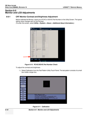 Page 172GE HEALTHCARE
DIRECTION 2286865, REVISION 14LOGIQ™ 7 SERVICE MANUAL
6-10Section 6-5 - Monitor and LCD Adjustments
Section 6-5
Monitor and LCD Adjustments
6-5-1 CRT Monitor Contrast and Brightness Adjustment
Before calibrate the Monitor, check your PCVIC or DGVIC Part Number on the Utility Screen. The typical 
setting value changes with its Part Number.
(To enter this screen, select Utility > System > About > Additional About Information.)
To adjust the contrast and brightness: 1.) Select Calibration from...