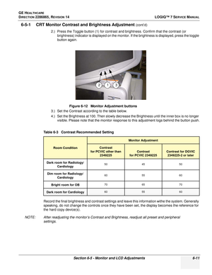 Page 173GE HEALTHCARE
DIRECTION 2286865, REVISION 14LOGIQ™ 7 SERVICE MANUAL
Section 6-5 - Monitor and LCD Adjustments 6-11
6-5-1 CRT Monitor Contrast and Brightness Adjustment (cont’d)
2.) Press the Toggle button (1) for contrast and brightness. Confirm that the contrast (or  brightness) indicator is displayed on the monitor. If the brightness is displayed, press the toggle 
button again.
3.) Set the Contrast according to the table below.
4.) Set the Brightness at 100. Then slowly decrease the Brightness until...