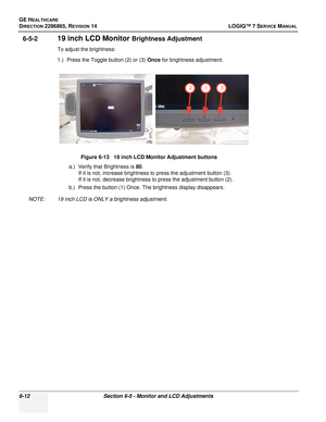 Page 174GE HEALTHCARE
DIRECTION 2286865, REVISION 14LOGIQ™ 7 SERVICE MANUAL
6-12Section 6-5 - Monitor and LCD Adjustments
6-5-219 inch LCD Monitor Brightness Adjustment
To adjust the brightness:
1.) Press the Toggle button (2) or (3)  Once for brightness adjustment.
a.) Verify that Brightness is  80.
If it is not, increase brightness to press the adjustment button (3).
If it is not, decrease brightness to press the adjustment button (2).
b.) Press the button (1) Once. The brightness display disappears.
NOTE: 19...