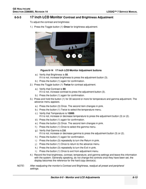 Page 175GE HEALTHCARE
DIRECTION 2286865, REVISION 14LOGIQ™ 7 SERVICE MANUAL
Section 6-5 - Monitor and LCD Adjustments 6-13
6-5-317 inch LCD Monitor Contrast and Brightness Adjustment
To adjust the contrast and brightness:
1.) Press the Toggle button (1) Once for brightness adjustment.
a.) Verify that Brightness is  55.
If it is not, increase brightness to press the adjustment button (3).
b.) Press the button (1) again for confirmation.
2.) Press the Toggle button (1)  Twice for contrast adjustment.
a.) Verify...