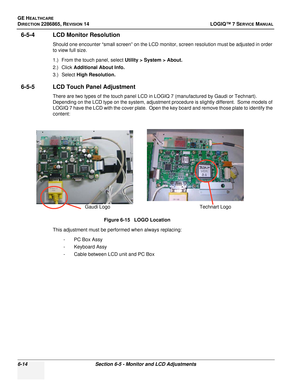 Page 176GE HEALTHCARE
DIRECTION 2286865, REVISION 14LOGIQ™ 7 SERVICE MANUAL
6-14Section 6-5 - Monitor and LCD Adjustments
6-5-4 LCD Monitor Resolution
Should one encounter “small screen” on the LCD monitor, screen resolution must be adjusted in order 
to view full size.
1.) From the touch panel, select Utility > System > About.
2.) Click  Additional About Info.
3.) Select High Resolution.
6-5-5 LCD Touch Panel Adjustment
There are two types of the touch panel LCD in LOGIQ 7 (manufactured by Gaudi or Technart)....