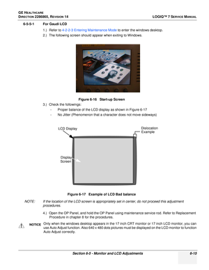 Page 177GE HEALTHCARE
DIRECTION 2286865, REVISION 14LOGIQ™ 7 SERVICE MANUAL
Section 6-5 - Monitor and LCD Adjustments 6-15
6-5-5-1 For Gaudi LCD
1.) Refer to 4-2-2-3  Entering Maintenance Mode  to enter the windows desktop.
2.) The following screen should appear when exiting to Windows.
3.) Check the followings: - Proper balance of the LCD display as shown in Figure 6-17
- No Jitter (Phenomenon that a character does not move sideways)
NOTE: If the location of the LCD screen is appropriately set in center, do not...