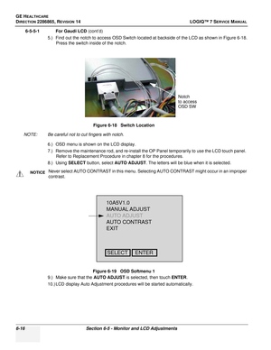 Page 178GE HEALTHCARE
DIRECTION 2286865, REVISION 14LOGIQ™ 7 SERVICE MANUAL
6-16Section 6-5 - Monitor and LCD Adjustments
6-5-5-1 For Gaudi LCD (cont’d)
5.) Find out the notch to access OSD Switch located at backside of the LCD as shown in Figure 6-18. Press the switch inside of the notch.
NOTE: Be careful not to cut fingers with notch. 6.) OSD menu is shown on the LCD display.
7.) Remove the maintenance rod, and re-install the OP Panel temporarily to use the LCD touch panel. Refer to Replacement Procedure in...