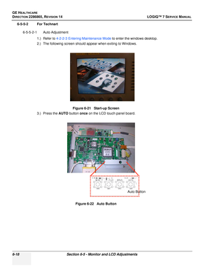 Page 180GE HEALTHCARE
DIRECTION 2286865, REVISION 14LOGIQ™ 7 SERVICE MANUAL
6-18Section 6-5 - Monitor and LCD Adjustments
6-5-5-2 For Technart
6-5-5-2-1 Auto Adjustment 1.) Refer to 4-2-2-3  Entering Maintenance Mode  to enter the windows desktop.
2.) The following screen should appear when exiting to Windows.
3.) Press the AUTO  button once on the LCD touch panel board.
Figure 6-21   Start-up Screen
Figure 6-22   Auto Button
Auto Button 