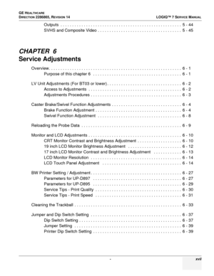 Page 19 - xvii
GE H
EALTHCARE
DIRECTION 2286865, REVISION 14
LOGIQ™ 7 SERVICE MANUAL
Outputs  . . . . . . . . . . . . . . . . . . . . . . . . . . . . . . . . . . . . . . . . . . . . . . . . . . . .  5 - 44
SVHS and Composite Video . . . . . . . . . . . . . . . . . . . . . . . . . . . . . . . . . . . .  5 - 45
CHAPTER  6
Service Adjustments
Overview. . . . . . . . . . . . . . . . . . . . . . . . . . . . . . . . . . . . . . . . . . . . . . . . . . . . . . . . .  6 - 1
Purpose of this chapter 6   . . . . . . . . ....