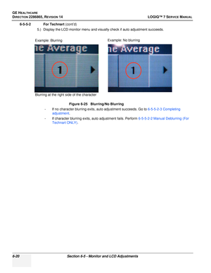 Page 182GE HEALTHCARE
DIRECTION 2286865, REVISION 14LOGIQ™ 7 SERVICE MANUAL
6-20Section 6-5 - Monitor and LCD Adjustments
6-5-5-2 For Technart (cont’d)
5.) Display the LCD monitor menu and visually check if auto adjustment succeeds.
- If no character blurring exits, auto adjustment succeeds. Go to  6-5-5-2-3 Completing 
adjustment .
- If character blurring exits, auto adjustment fails. Perform  6-5-5-2-2 Manual Deblurring (For 
Technart ONLY) .
Figure 6-25   Blurring/No Blurring
Blurring at the right side of the...