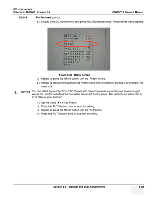 Page 185GE HEALTHCARE
DIRECTION 2286865, REVISION 14LOGIQ™ 7 SERVICE MANUAL
Section 6-5 - Monitor and LCD Adjustments 6-23
6-5-5-2 For Technart (cont’d)
e.) Display the LCD monitor menu and press the MENU button once. The following menu appears.
f.) Repeat to press the MENU button until the “Phase” blinks.
g.) Repeat to press the PLUS button to find the value with no character blurring. For example, this value is X.
h.) Set the value ( X + 14) to Phase.
i.) Press the AUTO button once to save the setting.
j.)...