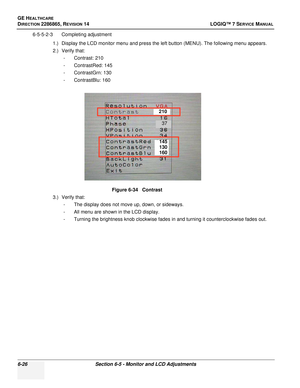 Page 188GE HEALTHCARE
DIRECTION 2286865, REVISION 14LOGIQ™ 7 SERVICE MANUAL
6-26Section 6-5 - Monitor and LCD Adjustments
6-5-5-2-3 Completing adjustment
1.) Display the LCD monitor menu and press the left button (MENU). The following menu appears.
2.) Verify that:- Contrast: 210
- ContrastRed: 145
- ContrastGrn: 130
- ContrastBlu: 160
3.) Verify that: - The display does not move up, down, or sideways.
- All menu are shown in the LCD display.
- Turning the brightness knob clockwise fades in and turning it...