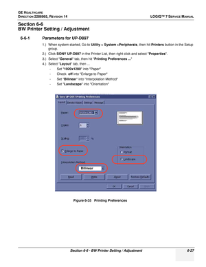 Page 189GE HEALTHCARE
DIRECTION 2286865, REVISION 14LOGIQ™ 7 SERVICE MANUAL
Section 6-6 - BW Printer Setting / Adjustment 6-27
Section 6-6
BW Printer Setting / Adjustment
6-6-1 Parameters for UP-D897
1.) When system started, Go to Utility > System >Peripherals, then hit Printers button in the Setup 
group.
2.) Click  SONY UP-D897  in the Printer List, then right click and select Properties .
3.) Select  General tab, then hit  Printing Preferences ... 
4.) Select  Layout tab, then ...
-Set  1920x1280  into Paper...