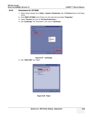 Page 191GE HEALTHCARE
DIRECTION 2286865, REVISION 14LOGIQ™ 7 SERVICE MANUAL
Section 6-6 - BW Printer Setting / Adjustment 6-29
6-6-2 Parameters for UP-D895
1.) When system started, Go to Utility > System >Peripherals, then hit Printers button in the Setup 
group.
2.) Click  SONY UP-D895  in the Printer List, then right click and select Properties .
3.) Select  General tab, then hit  Printing Preferences ... 
4.) Set  Landscape  into Orientation, then click on Advanced...
5.) Set  1920x1280  into PaperFigure 6-37...