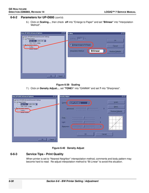 Page 192GE HEALTHCARE
DIRECTION 2286865, REVISION 14LOGIQ™ 7 SERVICE MANUAL
6-30Section 6-6 - BW Printer Setting / Adjustment
6-6-2 Parameters for UP-D895 (cont’d)
6.) Click on  Scaling..., then check   off into Enlarge to Paper and set  Bilinear into Interpolation 
Method.
7.) Click on  Density Adjust... , set TONE1  into GAMMA and set 7  into Sharpness.
6-6-3 Service Tips - Print Quality
When printer is set to “Nearest Neighbor” interepolation method, comments and body pattern may 
become hard to read....