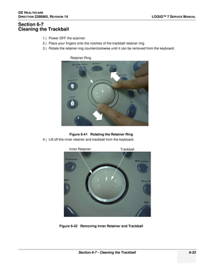 Page 195GE HEALTHCARE
DIRECTION 2286865, REVISION 14LOGIQ™ 7 SERVICE MANUAL
Section 6-7 - Cleaning the Trackball 6-33
Section 6-7
Cleaning the Trackball
1.) Power OFF the scanner.
2.) Place your fingers onto the notches of the trackball retainer ring.
3.) Rotate the retainer ring counterclockwise until it can be removed from the keyboard.
4.) Lift off the inner retainer and trackball from the keyboard.Figure 6-41   Rotating the Retainer Ring
Figure 6-42   Removing Inner Retainer and Trackball
Retainer Ring
Inner...