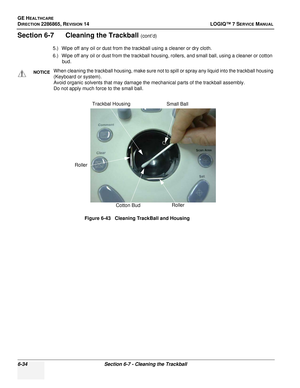 Page 196GE HEALTHCARE
DIRECTION 2286865, REVISION 14LOGIQ™ 7 SERVICE MANUAL
6-34Section 6-7 - Cleaning the Trackball
Section 6-7      Cleaning the Trackball (cont’d)
5.) Wipe off any oil or dust from the trackball using a cleaner or dry cloth.
6.) Wipe off any oil or dust from the trackball housing, rollers, and small ball, using a cleaner or cotton  bud.
NOTICEWhen cleaning the trackball housing, make sure not to spill or spray any liquid into the trackball housing 
(Keyboard or system). 
Avoid organic solvents...