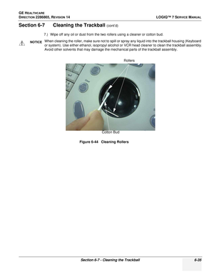 Page 197GE HEALTHCARE
DIRECTION 2286865, REVISION 14LOGIQ™ 7 SERVICE MANUAL
Section 6-7 - Cleaning the Trackball 6-35
Section 6-7      Cleaning the Trackball (cont’d)
7.) Wipe off any oil or dust from the two rollers using a cleaner or cotton bud.
NOTICEWhen cleaning the roller, make sure not to spill or spray any liquid into the trackball housing (Keyboard 
or system). Use either ethanol, isopropyl alcohol or VCR head cleaner to clean the trackball assembly.
Avoid other solvents that may damage the mechanical...