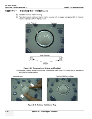 Page 198GE HEALTHCARE
DIRECTION 2286865, REVISION 14LOGIQ™ 7 SERVICE MANUAL
6-36Section 6-7 - Cleaning the Trackball
Section 6-7      Cleaning the Trackball (cont’d)
8.) Insert the trackball into the housing.
9.) Place the trackball and inner retainer into the housing with its stopper facing down.Lift off the inner  retainer and trackball from the keyboard.
10.) Install the trackball retainer ring onto the inner retainer, then rotate it clockwise until its notches are  set in the horizontal position. Figure 6-45...