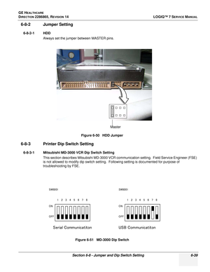 Page 201GE HEALTHCARE
DIRECTION 2286865, REVISION 14LOGIQ™ 7 SERVICE MANUAL
Section 6-8 - Jumper and Dip Switch Setting 6-39
6-8-2 Jumper Setting
6-8-2-1 HDD
Always set the jumper between MASTER pins.
6-8-3 Printer Dip Switch Setting
6-8-3-1 Mitsubishi MD-3000 VCR Dip Switch SettingThis section describes Mitsubishi MD-3000 VCR communication setting.  Field Service Engineer (FSE) 
is not allowed to modify dip switch setting.  Following setting is documented for purpose of 
troubleshooting by FSE. Figure 6-50...