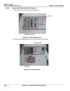 Page 202GE HEALTHCARE
DIRECTION 2286865, REVISION 14LOGIQ™ 7 SERVICE MANUAL
6-40Section 6-8 - Jumper and Dip Switch Setting
6-8-3-2 Accessing Dip Switch Module for inspection
1.) Remove the two screws of RS232C board plate.
2.) Remove the RS232C board from the VCR to access the dip switch. Figure 6-52   Opening Board Plate
Figure 6-53   Removing Board
Screws
RS232C board plate
Dip Switch RS232C Board 