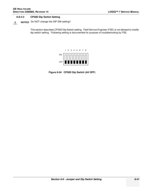 Page 203GE HEALTHCARE
DIRECTION 2286865, REVISION 14LOGIQ™ 7 SERVICE MANUAL
Section 6-8 - Jumper and Dip Switch Setting 6-41
6-8-3-3 CP30D Dip Switch Setting
This section describes CP30D Dip Switch setting.  Field Service Engineer (FSE) is not allowed to modify 
dip switch setting.  Following setting is documented for purpose of troubleshooting by FSE.
NOTICE
D
Do NOT change the DIP SW setting!!
Figure 6-54   CP30D Dip Switch (All OFF)
1  2  3  4  5  6  7  8 
ON 
OFF  