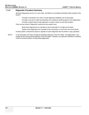 Page 206GE HEALTHCARE
DIRECTION 2286865, REVISION 14LOGIQ™ 7 SERVICE MANUAL
7-2Section 7-1 - Overview
7-1-2 Diagnostic Procedure Summary
Although Diagnostics can be run in any order, the  Bottom-up Confidence-Building Order outlined in this 
section:
- Provides a framework from which overall diagnostic testability can be discussed.
- Provides a top-level model that describes the confidence-building aspect of the diagnostics.
- Provides a logical step-by-step approach to system check-out and fault isolation....