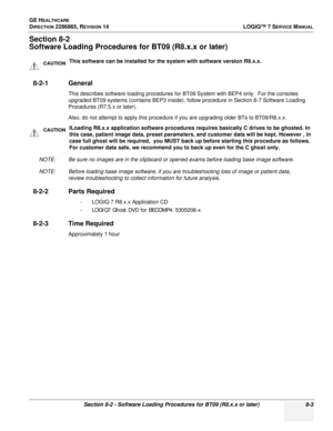 Page 209GE HEALTHCARE
DIRECTION 2286865, REVISION 14LOGIQ™ 7 SERVICE MANUAL
Section 8-2 - Software Loading Procedures for BT09 (R8.x.x or later) 8-3
Section 8-2
Software Loading Procedures for BT09 (R8.x.x or later)
8-2-1 General
This describes software loading procedures for BT09 System with BEP4 only.  For the consoles 
upgraded BT09 systems (contains BEP3 inside), follow procedure in Section 8-7 Software Loading 
Procedures (R7.5.x or later).
Also, do not attempt to apply this procedure if you are upgrading...