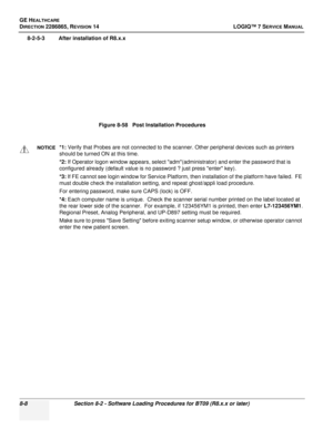 Page 214GE HEALTHCARE
DIRECTION 2286865, REVISION 14LOGIQ™ 7 SERVICE MANUAL
8-8Section 8-2 - Software Loading Procedures for BT09 (R8.x.x or later)
8-2-5-3 After installation of R8.x.x
Figure 8-58   Post Installation Procedures
NOTICE*1: Verify that Probes are not connected to the scanner. Other peripheral devices such as printers 
should be turned ON at this time.
*2:  If Operator logon window appears, select adm(administrator) and enter the password that is         
configured already (default value is no...